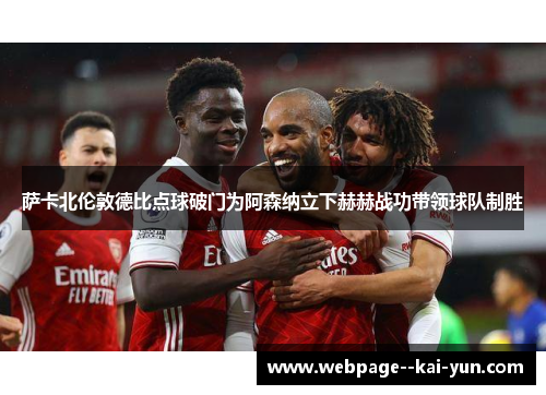 萨卡北伦敦德比点球破门为阿森纳立下赫赫战功带领球队制胜